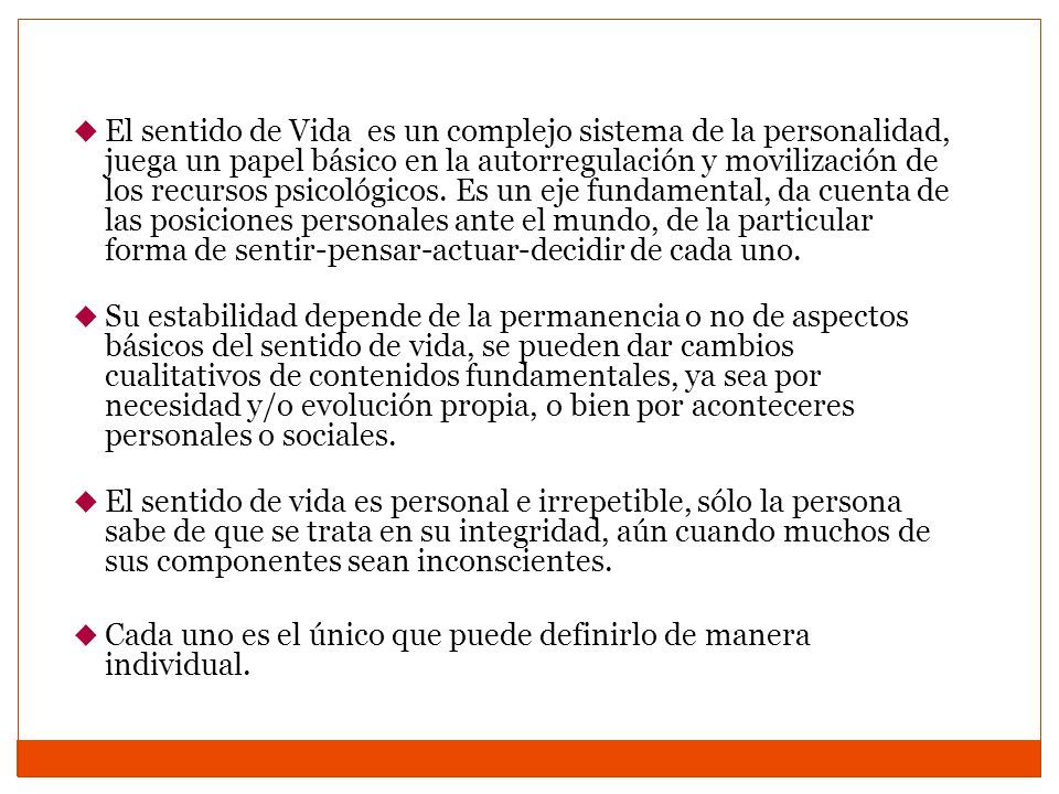 El sentido de Vida es un complejo sistema de la personalidad, juega un papel básico en la autorregulación y movilización de los recursos psicológicos. Es un eje fundamental, da cuenta de las posiciones personales ante el mundo, de la particular forma de sentir-pensar-actuar-decidir de cada uno.