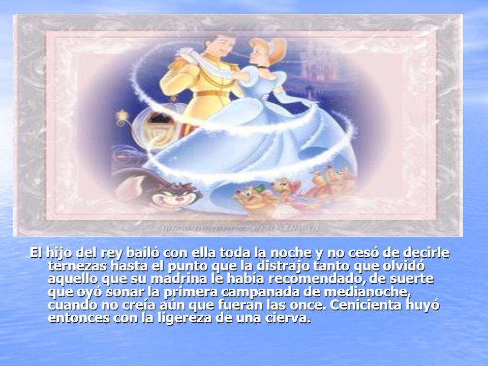El hijo del rey bailó con ella toda la noche y no cesó de decirle ternezas hasta el punto que la distrajo tanto que olvidó aquello que su madrina le había recomendado, de suerte que oyó sonar la primera campanada de medianoche, cuando no creía aún que fueran las once.
