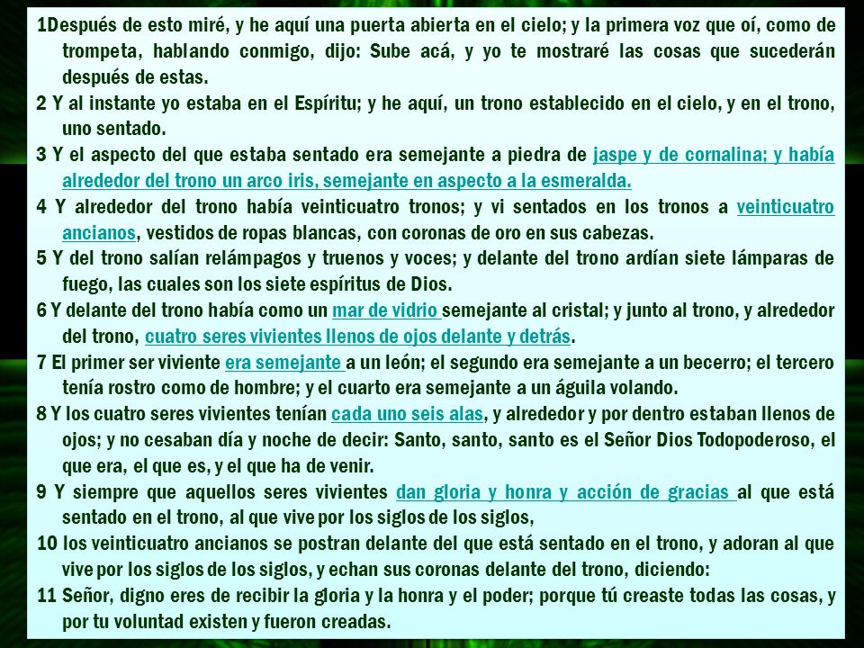 1Después de esto miré, y he aquí una puerta abierta en el cielo; y la primera voz que oí, como de trompeta, hablando conmigo, dijo: Sube acá, y yo te mostraré las cosas que sucederán después de estas.