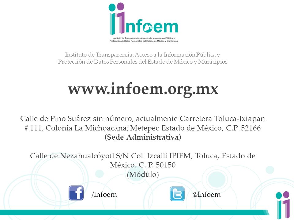 Instituto de Transparencia, Acceso a la Información Pública y Protección de Datos Personales del Estado de México y Municipios   Calle de Pino Suárez sin número, actualmente Carretera Toluca-Ixtapan # 111, Colonia La Michoacana; Metepec Estado de México, C.P (Sede Administrativa) Calle de Nezahualcóyotl S/N Col. Izcalli IPIEM, Toluca, Estado de México. C. P (Módulo)