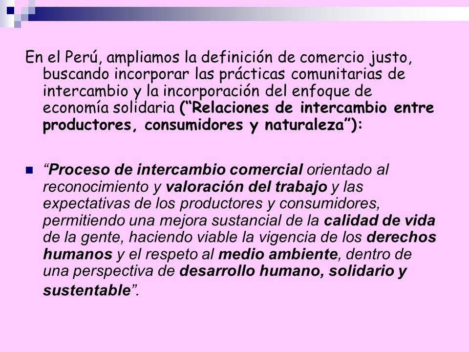 En el Perú, ampliamos la definición de comercio justo, buscando incorporar las prácticas comunitarias de intercambio y la incorporación del enfoque de economía solidaria ( Relaciones de intercambio entre productores, consumidores y naturaleza ):