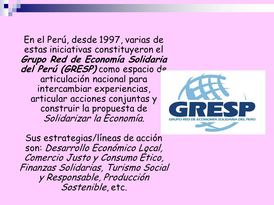 En el Perú, desde 1997, varias de estas iniciativas constituyeron el Grupo Red de Economía Solidaria del Perú (GRESP) como espacio de articulación nacional para intercambiar experiencias, articular acciones conjuntas y construir la propuesta de Solidarizar la Economía.