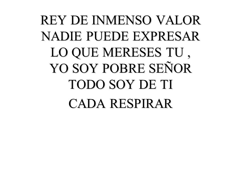 REY DE INMENSO VALOR NADIE PUEDE EXPRESAR LO QUE MERESES TU , YO SOY POBRE SEÑOR TODO SOY DE TI