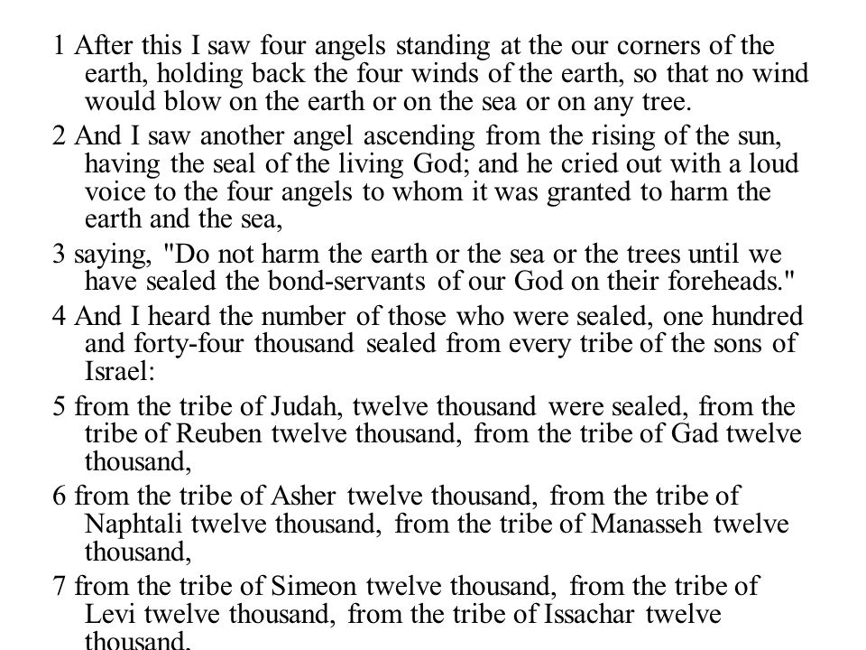 1 After this I saw four angels standing at the our corners of the earth, holding back the four winds of the earth, so that no wind would blow on the earth or on the sea or on any tree.