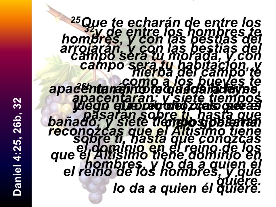 25Que te echarán de entre los hombres, y con las bestias del campo será tu morada, y con hierba del campo te apacentarán como a los bueyes, y con el rocío del cielo serás bañado; y siete tiempos pasarán sobre ti, hasta que conozcas que el Altísimo tiene dominio en el reino de los hombres, y que lo da a quien él quiere.
