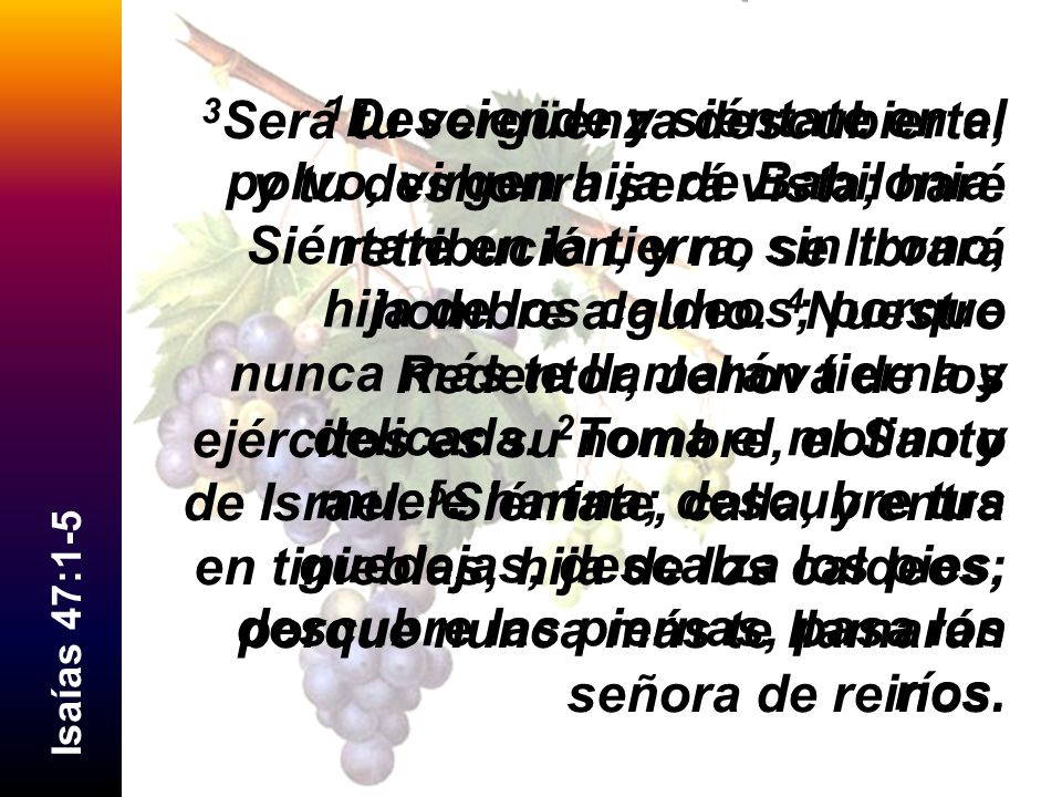 3Será tu vergüenza descubierta, y tu deshonra será vista; haré retribución, y no se librará hombre alguno. 4Nuestro Redentor, Jehová de los ejércitos es su nombre, el Santo de Israel. 5Siéntate, calla, y entra en tinieblas, hija de los caldeos; porque nunca más te llamarán señora de reinos.