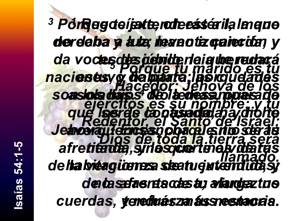 3 Porque te extenderás a la mano derecha y a la mano izquierda; y tu descendencia heredará naciones, y habitará las ciudades asoladas. 4 No temas, pues no serás confundida; y no te avergüences, porque no serás afrentada, sino que te olvidarás de la vergüenza de tu juventud, y de la afrenta de tu viudez no tendrás más memoria.
