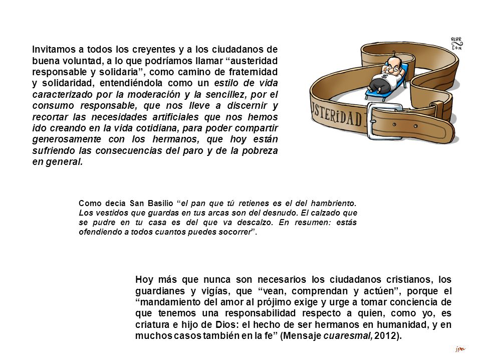 Invitamos a todos los creyentes y a los ciudadanos de buena voluntad, a lo que podríamos llamar austeridad responsable y solidaria , como camino de fraternidad y solidaridad, entendiéndola como un estilo de vida caracterizado por la moderación y la sencillez, por el consumo responsable, que nos lleve a discernir y recortar las necesidades artificiales que nos hemos ido creando en la vida cotidiana, para poder compartir generosamente con los hermanos, que hoy están sufriendo las consecuencias del paro y de la pobreza en general.