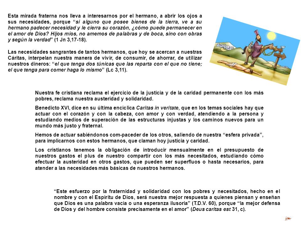 Esta mirada fraterna nos lleva a interesarnos por el hermano, a abrir los ojos a sus necesidades, porque si alguno que posee bienes de la tierra, ve a su hermano padecer necesidad y le cierra su corazón, ¿cómo puede permanecer en el amor de Dios Hijos míos, no amemos de palabras y de boca, sino con obras y según la verdad (1 Jn 3,17‑18).