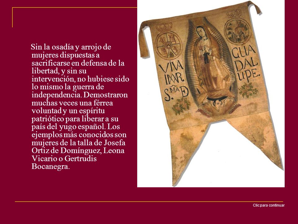 Sin la osadía y arrojo de mujeres dispuestas a sacrificarse en defensa de la libertad, y sin su intervención, no hubiese sido lo mismo la guerra de independencia. Demostraron muchas veces una férrea voluntad y un espíritu patriótico para liberar a su país del yugo español. Los ejemplos más conocidos son mujeres de la talla de Josefa Ortiz de Domínguez, Leona Vicario o Gertrudis Bocanegra.