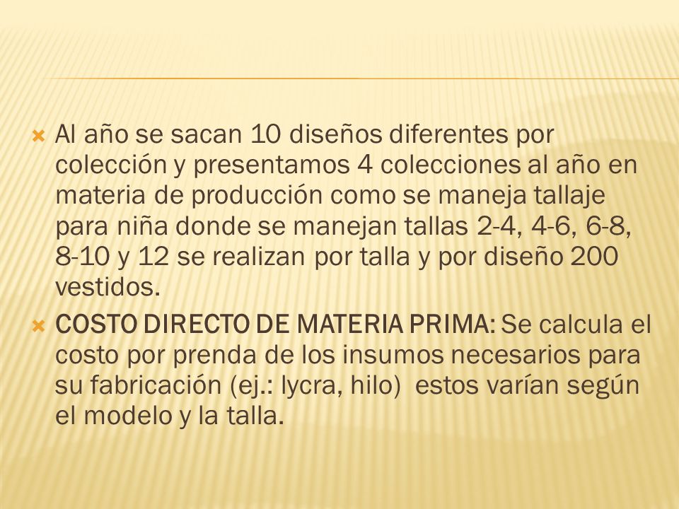 Al año se sacan 10 diseños diferentes por colección y presentamos 4 colecciones al año en materia de producción como se maneja tallaje para niña donde se manejan tallas 2-4, 4-6, 6-8, 8-10 y 12 se realizan por talla y por diseño 200 vestidos.