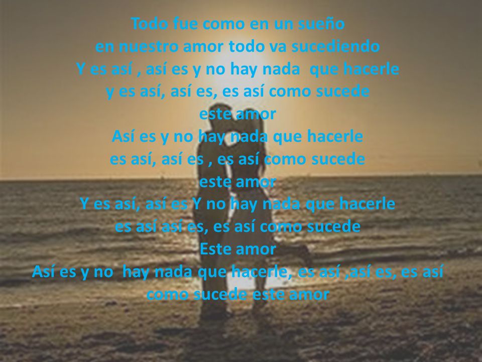 Todo fue como en un sueño en nuestro amor todo va sucediendo Y es así , así es y no hay nada que hacerle y es así, así es, es así como sucede este amor Así es y no hay nada que hacerle es así, así es , es así como sucede este amor Y es así, así es Y no hay nada que hacerle es así así es, es así como sucede Este amor Así es y no hay nada que hacerle, es así ,así es, es así como sucede este amor