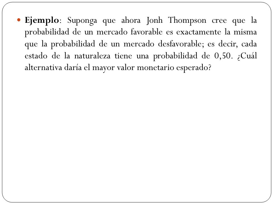 Ejemplo: Suponga que ahora Jonh Thompson cree que la probabilidad de un mercado favorable es exactamente la misma que la probabilidad de un mercado desfavorable; es decir, cada estado de la naturaleza tiene una probabilidad de 0,50.