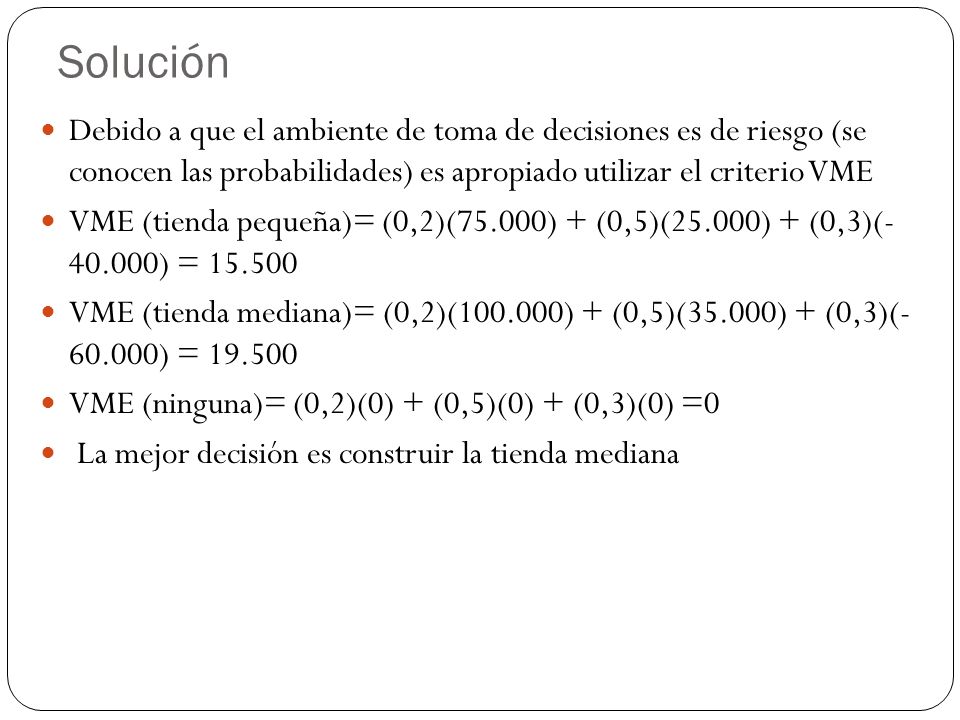Solución Debido a que el ambiente de toma de decisiones es de riesgo (se conocen las probabilidades) es apropiado utilizar el criterio VME.