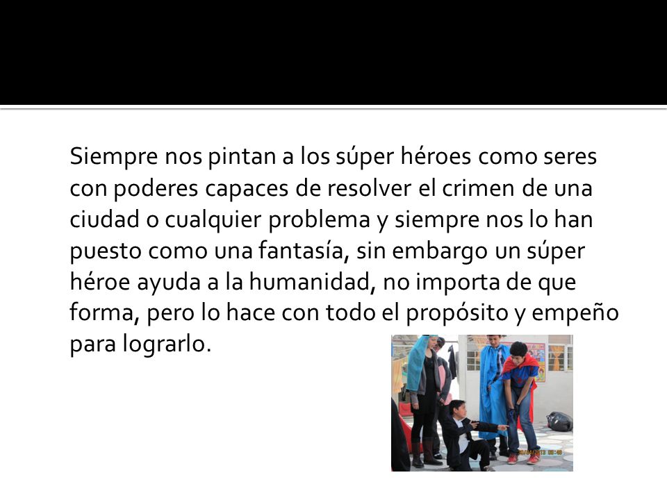 Siempre nos pintan a los súper héroes como seres con poderes capaces de resolver el crimen de una ciudad o cualquier problema y siempre nos lo han puesto como una fantasía, sin embargo un súper héroe ayuda a la humanidad, no importa de que forma, pero lo hace con todo el propósito y empeño para lograrlo.