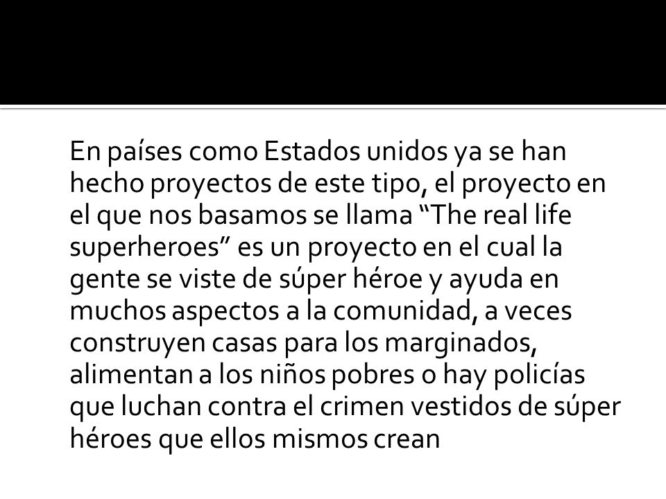 En países como Estados unidos ya se han hecho proyectos de este tipo, el proyecto en el que nos basamos se llama The real life superheroes es un proyecto en el cual la gente se viste de súper héroe y ayuda en muchos aspectos a la comunidad, a veces construyen casas para los marginados, alimentan a los niños pobres o hay policías que luchan contra el crimen vestidos de súper héroes que ellos mismos crean