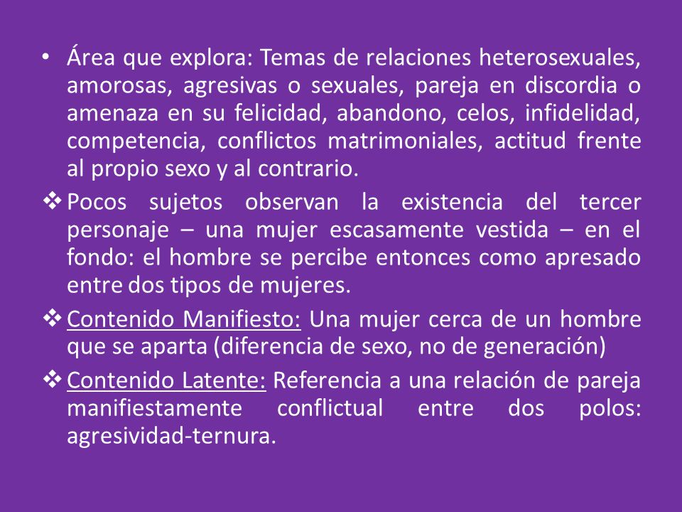 Área que explora: Temas de relaciones heterosexuales, amorosas, agresivas o sexuales, pareja en discordia o amenaza en su felicidad, abandono, celos, infidelidad, competencia, conflictos matrimoniales, actitud frente al propio sexo y al contrario.