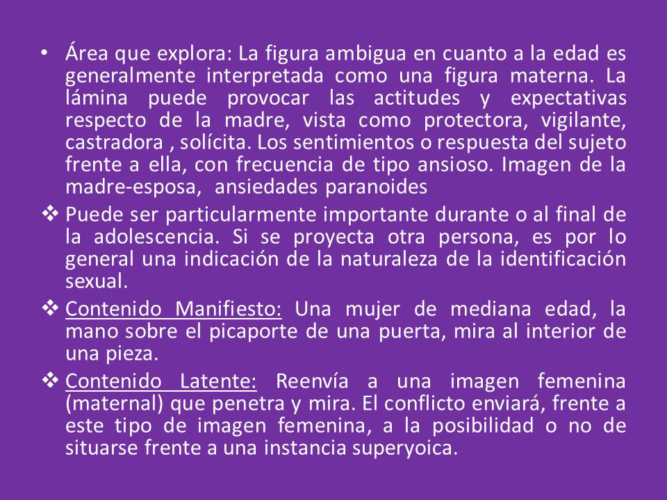Área que explora: La figura ambigua en cuanto a la edad es generalmente interpretada como una figura materna. La lámina puede provocar las actitudes y expectativas respecto de la madre, vista como protectora, vigilante, castradora , solícita. Los sentimientos o respuesta del sujeto frente a ella, con frecuencia de tipo ansioso. Imagen de la madre-esposa, ansiedades paranoides