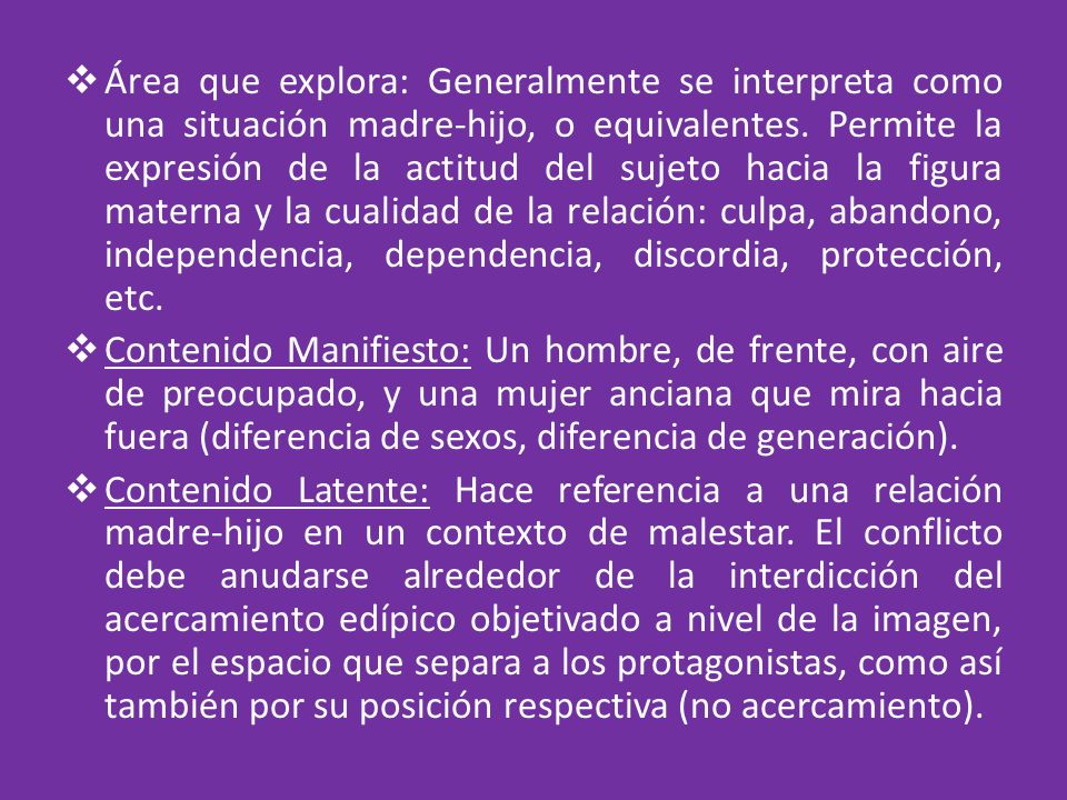Área que explora: Generalmente se interpreta como una situación madre-hijo, o equivalentes. Permite la expresión de la actitud del sujeto hacia la figura materna y la cualidad de la relación: culpa, abandono, independencia, dependencia, discordia, protección, etc.