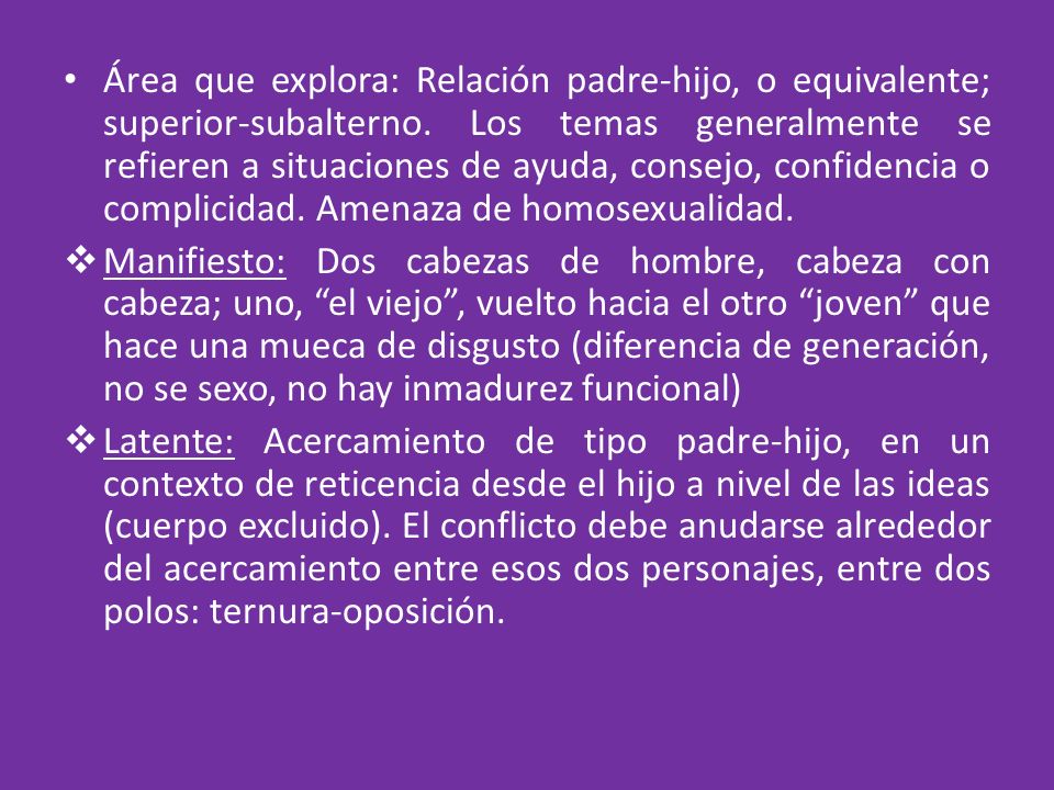 Área que explora: Relación padre-hijo, o equivalente; superior-subalterno. Los temas generalmente se refieren a situaciones de ayuda, consejo, confidencia o complicidad. Amenaza de homosexualidad.