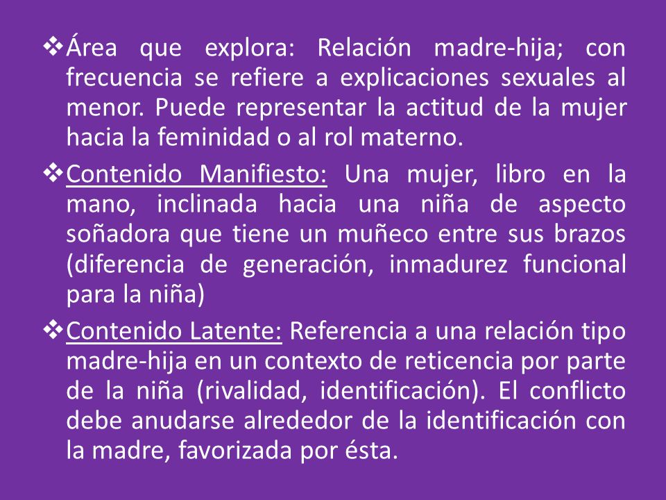 Área que explora: Relación madre-hija; con frecuencia se refiere a explicaciones sexuales al menor. Puede representar la actitud de la mujer hacia la feminidad o al rol materno.