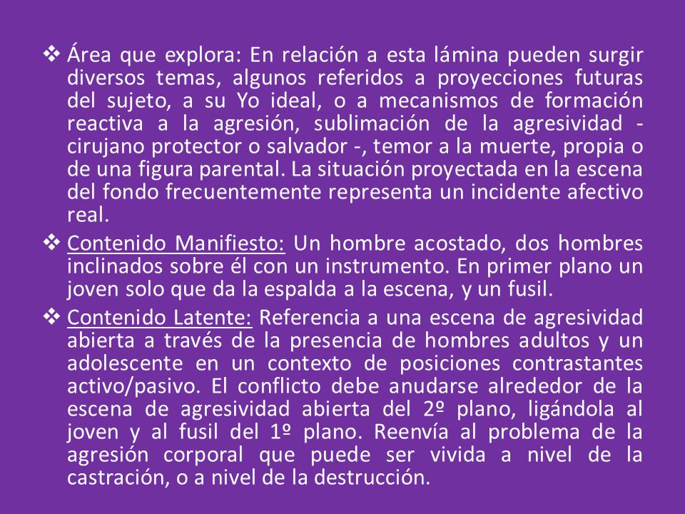 Área que explora: En relación a esta lámina pueden surgir diversos temas, algunos referidos a proyecciones futuras del sujeto, a su Yo ideal, o a mecanismos de formación reactiva a la agresión, sublimación de la agresividad - cirujano protector o salvador -, temor a la muerte, propia o de una figura parental. La situación proyectada en la escena del fondo frecuentemente representa un incidente afectivo real.