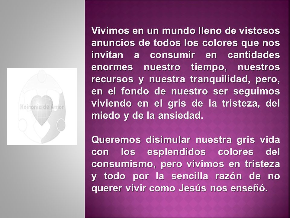 Vivimos en un mundo lleno de vistosos anuncios de todos los colores que nos invitan a consumir en cantidades enormes nuestro tiempo, nuestros recursos y nuestra tranquilidad, pero, en el fondo de nuestro ser seguimos viviendo en el gris de la tristeza, del miedo y de la ansiedad.