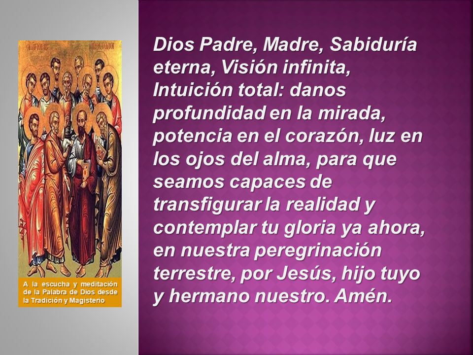 Dios Padre, Madre, Sabiduría eterna, Visión infinita, Intuición total: danos profundidad en la mirada, potencia en el corazón, luz en los ojos del alma, para que seamos capaces de transfigurar la realidad y contemplar tu gloria ya ahora, en nuestra peregrinación terrestre, por Jesús, hijo tuyo y hermano nuestro. Amén.