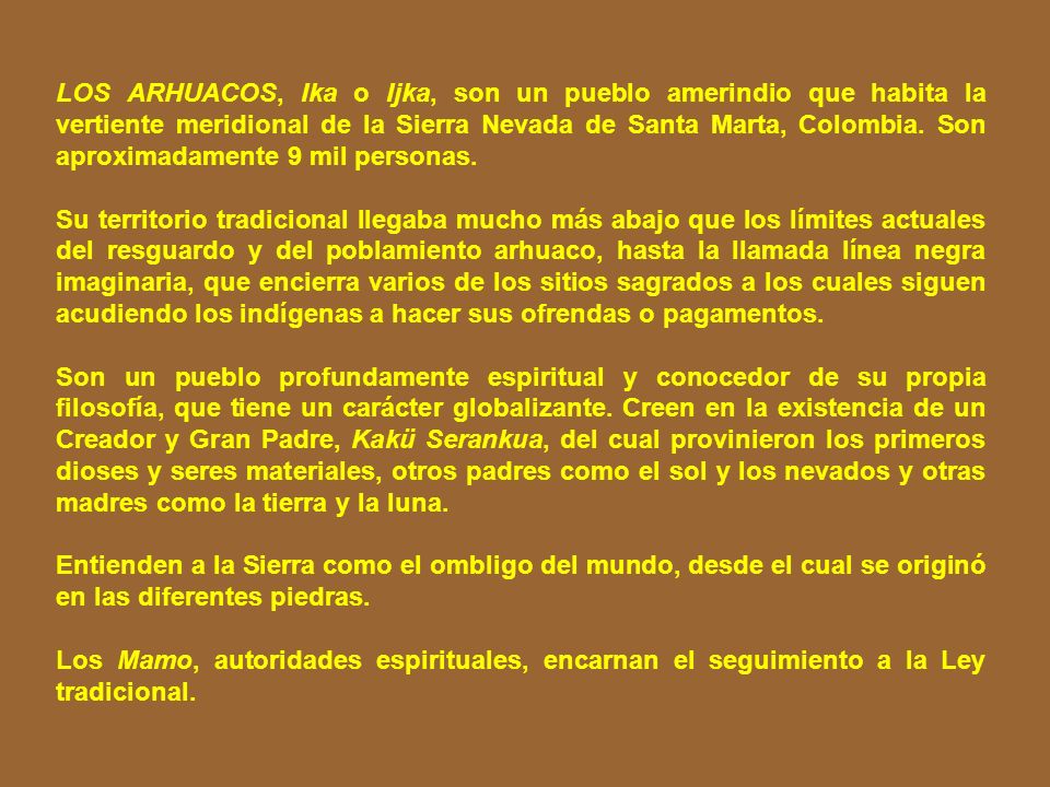 LOS ARHUACOS, Ika o Ijka, son un pueblo amerindio que habita la vertiente meridional de la Sierra Nevada de Santa Marta, Colombia. Son aproximadamente 9 mil personas.