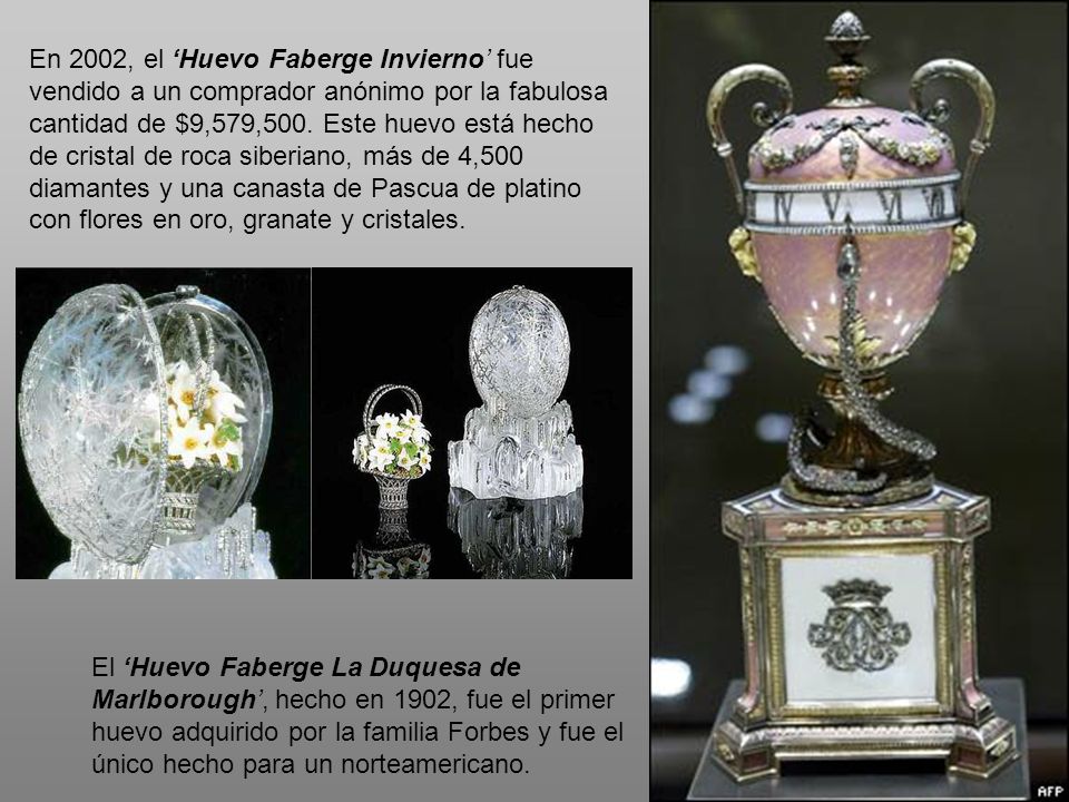 En 2002, el ‘Huevo Faberge Invierno’ fue vendido a un comprador anónimo por la fabulosa cantidad de $9,579,500. Este huevo está hecho de cristal de roca siberiano, más de 4,500 diamantes y una canasta de Pascua de platino con flores en oro, granate y cristales.