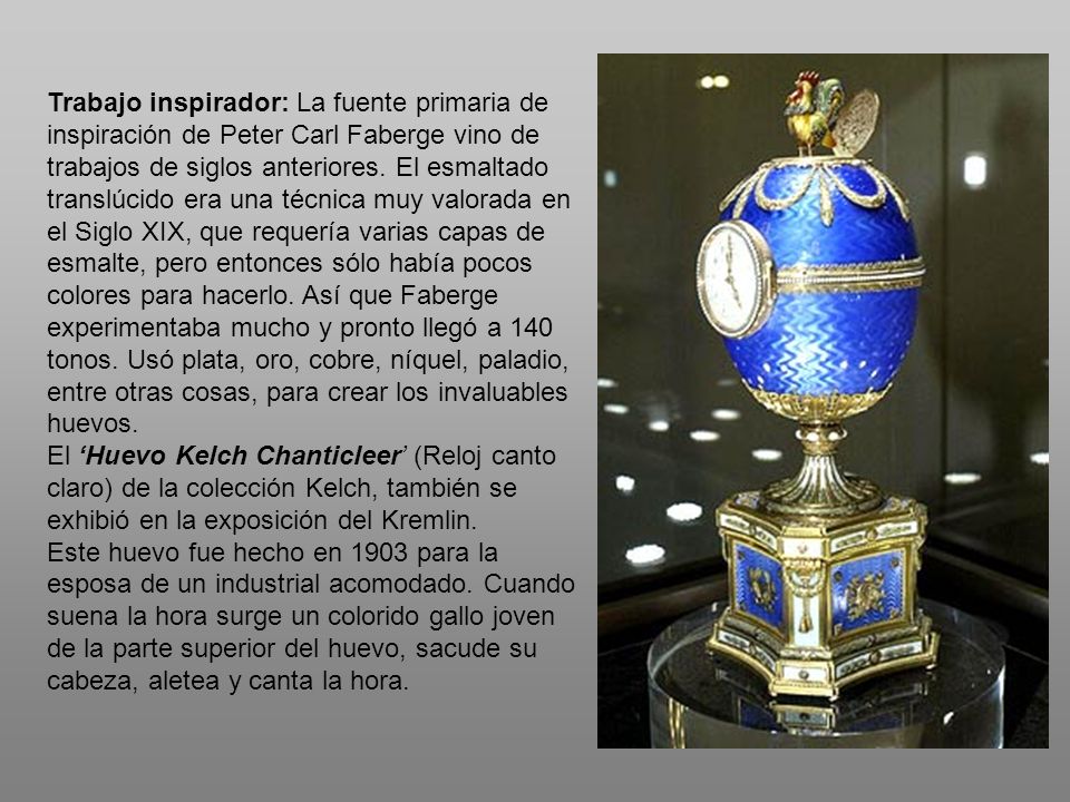 Trabajo inspirador: La fuente primaria de inspiración de Peter Carl Faberge vino de trabajos de siglos anteriores. El esmaltado translúcido era una técnica muy valorada en el Siglo XIX, que requería varias capas de esmalte, pero entonces sólo había pocos colores para hacerlo. Así que Faberge experimentaba mucho y pronto llegó a 140 tonos. Usó plata, oro, cobre, níquel, paladio, entre otras cosas, para crear los invaluables huevos.