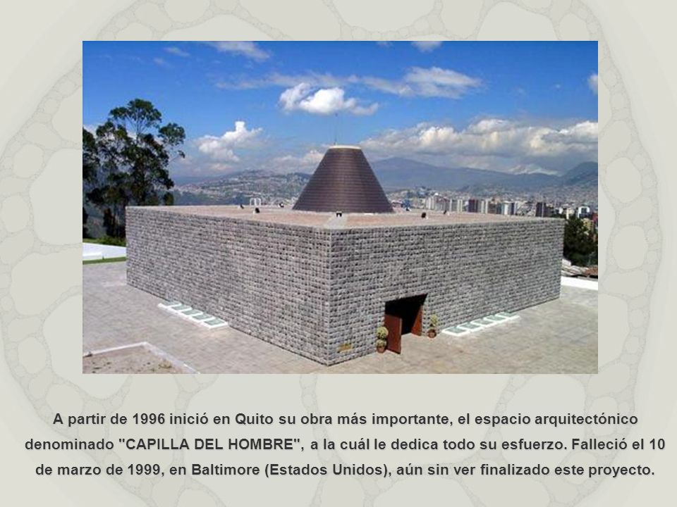 A partir de 1996 inició en Quito su obra más importante, el espacio arquitectónico denominado CAPILLA DEL HOMBRE , a la cuál le dedica todo su esfuerzo.