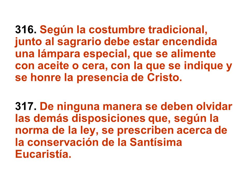 316. Según la costumbre tradicional, junto al sagrario debe estar encendida una lámpara especial, que se alimente con aceite o cera, con la que se indique y se honre la presencia de Cristo.