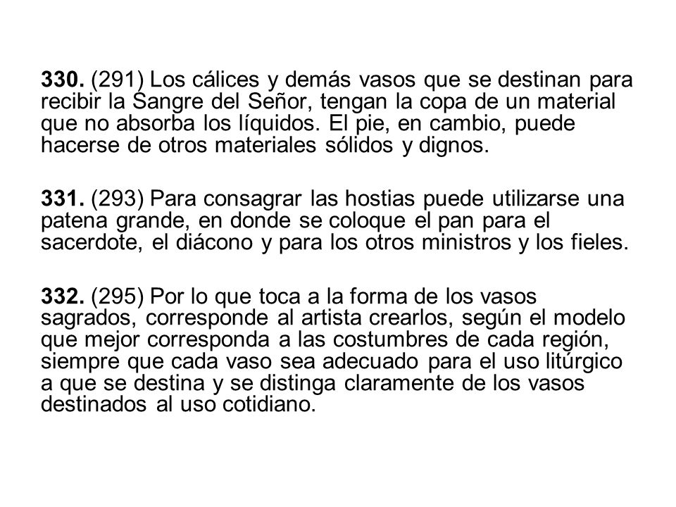 330. (291) Los cálices y demás vasos que se destinan para recibir la Sangre del Señor, tengan la copa de un material que no absorba los líquidos. El pie, en cambio, puede hacerse de otros materiales sólidos y dignos.