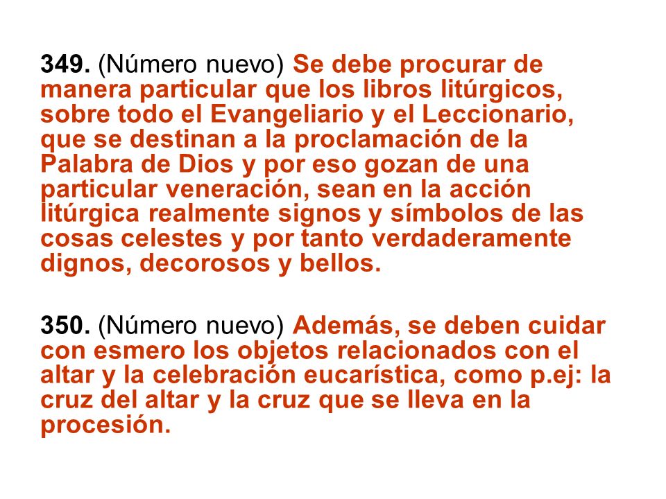 349. (Número nuevo) Se debe procurar de manera particular que los libros litúrgicos, sobre todo el Evangeliario y el Leccionario, que se destinan a la proclamación de la Palabra de Dios y por eso gozan de una particular veneración, sean en la acción litúrgica realmente signos y símbolos de las cosas celestes y por tanto verdaderamente dignos, decorosos y bellos.