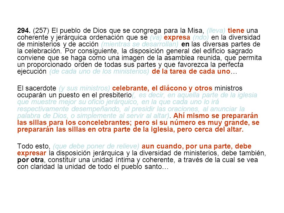 294. (257) El pueblo de Dios que se congrega para la Misa, (lleva) tiene una coherente y jerárquica ordenación que se (va) expresa (ndo) en la diversidad de ministerios y de acción (mientras se desarrollan) en las diversas partes de la celebración. Por consiguiente, la disposición general del edificio sagrado conviene que se haga como una imagen de la asamblea reunida, que permita un proporcionado orden de todas sus partes y que favorezca la perfecta ejecución (de cada uno de los ministerios) de la tarea de cada uno…
