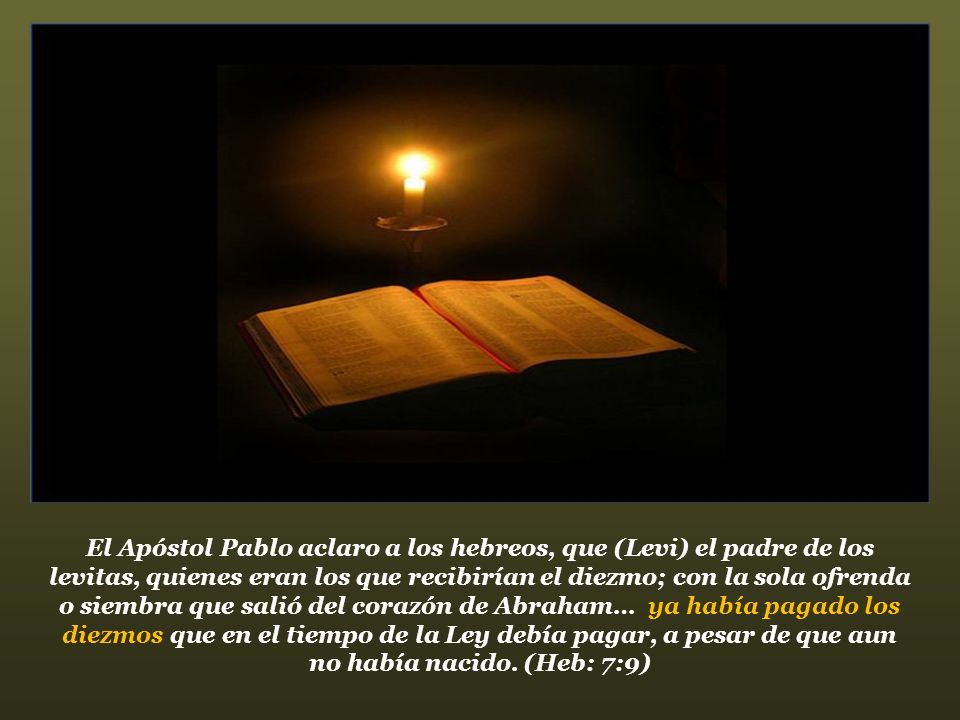El Apóstol Pablo aclaro a los hebreos, que (Levi) el padre de los levitas, quienes eran los que recibirían el diezmo; con la sola ofrenda o siembra que salió del corazón de Abraham… ya había pagado los diezmos que en el tiempo de la Ley debía pagar, a pesar de que aun no había nacido.