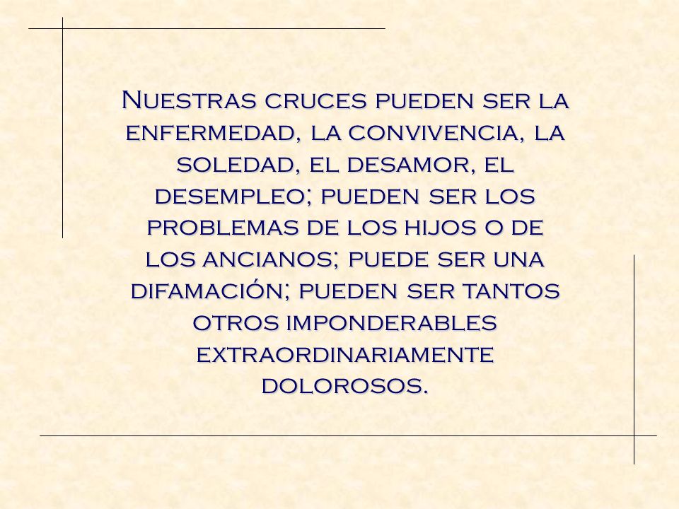 Nuestras cruces pueden ser la enfermedad, la convivencia, la soledad, el desamor, el desempleo; pueden ser los problemas de los hijos o de los ancianos; puede ser una difamación; pueden ser tantos otros imponderables extraordinariamente dolorosos.