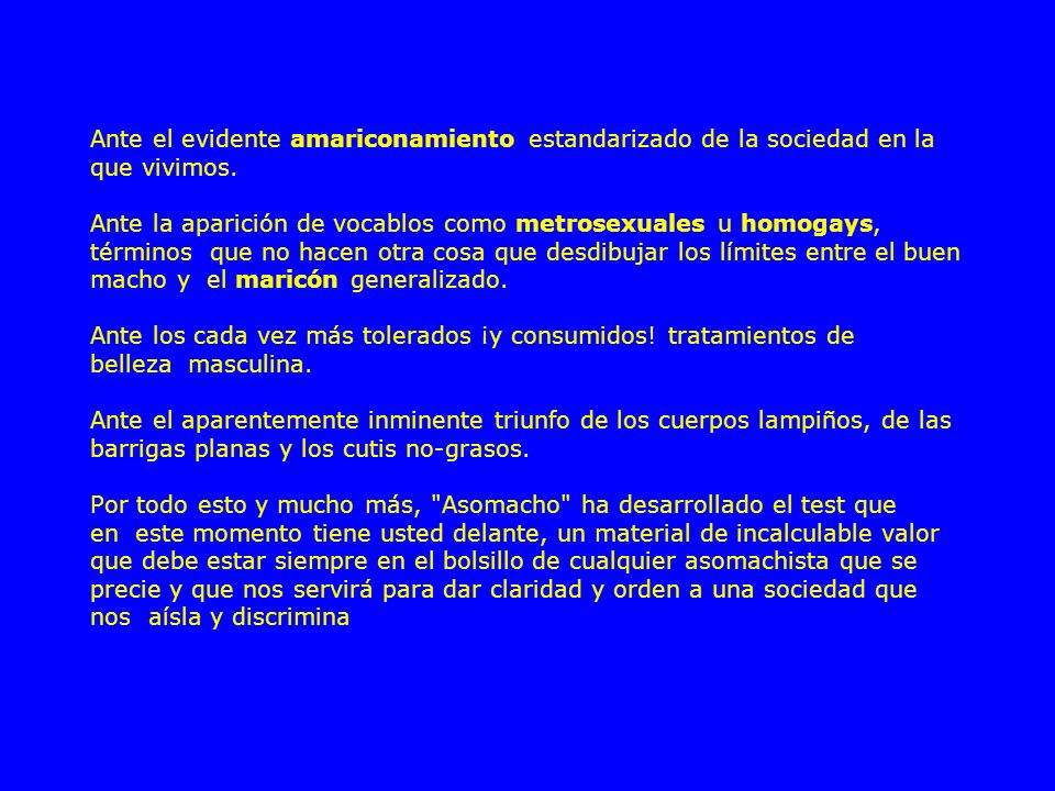 Ante el evidente amariconamiento estandarizado de la sociedad en la que vivimos. Ante la aparición de vocablos como metrosexuales u homogays, términos que no hacen otra cosa que desdibujar los límites entre el buen macho y el maricón generalizado. Ante los cada vez más tolerados ¡y consumidos.