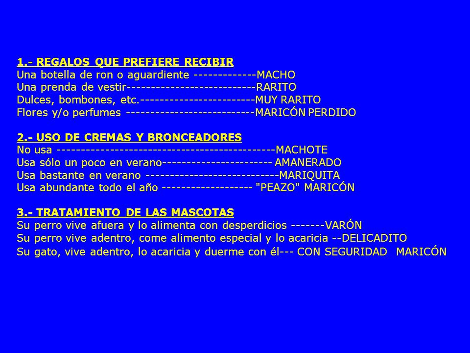 1.- REGALOS QUE PREFIERE RECIBIR Una botella de ron o aguardiente MACHO Una prenda de vestir RARITO Dulces, bombones, etc MUY RARITO Flores y/o perfumes MARICÓN PERDIDO 2.- USO DE CREMAS Y BRONCEADORES No usa MACHOTE Usa sólo un poco en verano AMANERADO Usa bastante en verano MARIQUITA Usa abundante todo el año PEAZO MARICÓN 3.- TRATAMIENTO DE LAS MASCOTAS Su perro vive afuera y lo alimenta con desperdicios VARÓN Su perro vive adentro, come alimento especial y lo acaricia --DELICADITO Su gato, vive adentro, lo acaricia y duerme con él--- CON SEGURIDAD MARICÓN