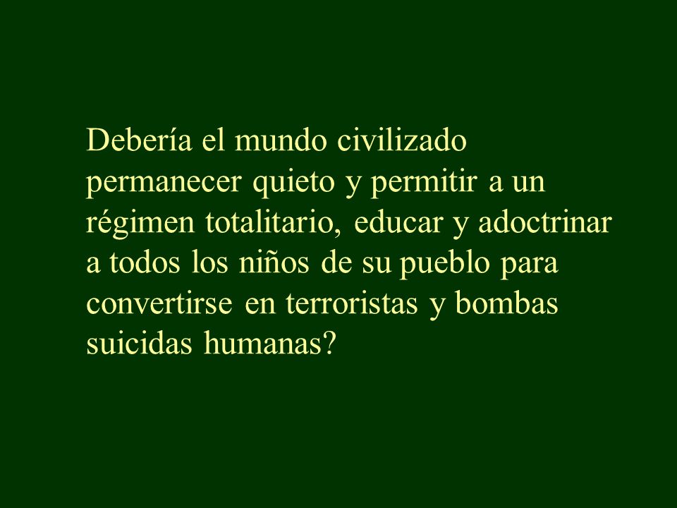 Debería el mundo civilizado permanecer quieto y permitir a un régimen totalitario, educar y adoctrinar a todos los niños de su pueblo para convertirse en terroristas y bombas suicidas humanas