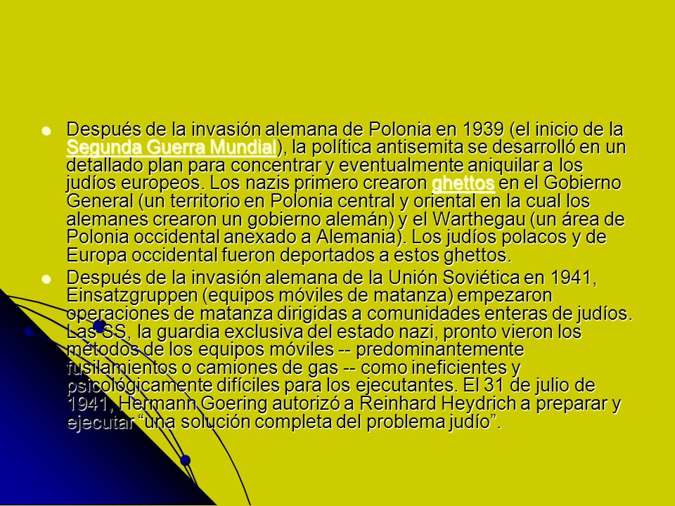 Después de la invasión alemana de Polonia en 1939 (el inicio de la Segunda Guerra Mundial), la política antisemita se desarrolló en un detallado plan para concentrar y eventualmente aniquilar a los judíos europeos. Los nazis primero crearon ghettos en el Gobierno General (un territorio en Polonia central y oriental en la cual los alemanes crearon un gobierno alemán) y el Warthegau (un área de Polonia occidental anexado a Alemania). Los judíos polacos y de Europa occidental fueron deportados a estos ghettos.