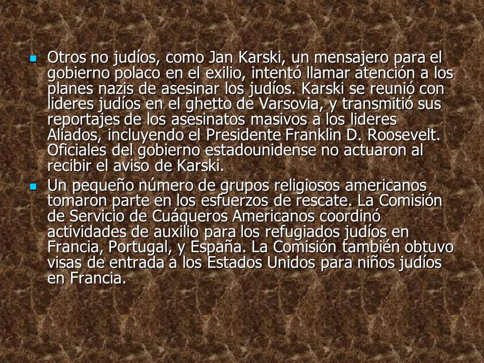 Otros no judíos, como Jan Karski, un mensajero para el gobierno polaco en el exilio, intentó llamar atención a los planes nazis de asesinar los judíos. Karski se reunió con lideres judíos en el ghetto de Varsovia, y transmitió sus reportajes de los asesinatos masivos a los lideres Aliados, incluyendo el Presidente Franklin D. Roosevelt. Oficiales del gobierno estadounidense no actuaron al recibir el aviso de Karski.