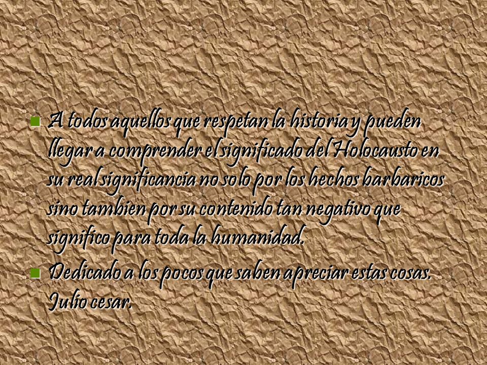 A todos aquellos que respetan la historia y pueden llegar a comprender el significado del Holocausto en su real significancia no solo por los hechos barbaricos sino tambien por su contenido tan negativo que significo para toda la humanidad.