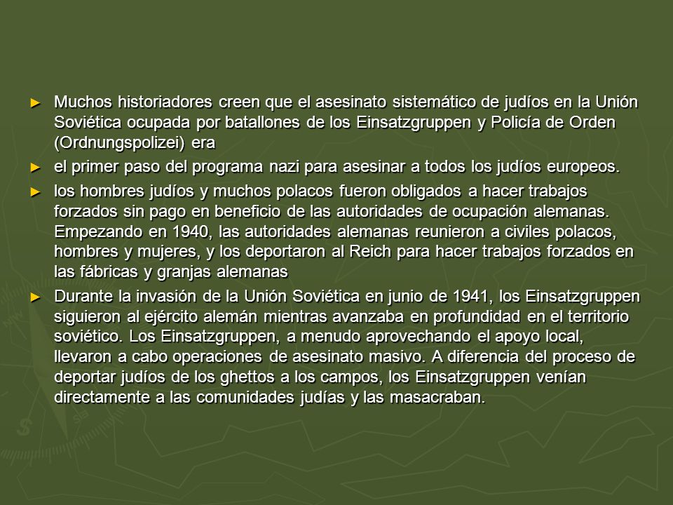 Muchos historiadores creen que el asesinato sistemático de judíos en la Unión Soviética ocupada por batallones de los Einsatzgruppen y Policía de Orden (Ordnungspolizei) era