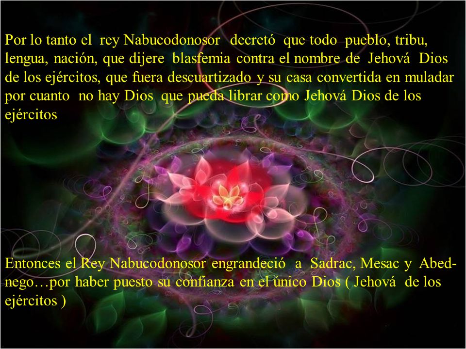 Por lo tanto el rey Nabucodonosor decretó que todo pueblo, tribu, lengua, nación, que dijere blasfemia contra el nombre de Jehová Dios de los ejércitos, que fuera descuartizado y su casa convertida en muladar por cuanto no hay Dios que pueda librar como Jehová Dios de los ejércitos