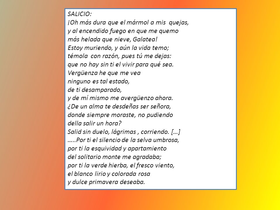SALICIO: ¡Oh más dura que el mármol a mis quejas, y al encendido fuego en que me quemo. más helada que nieve, Galatea!