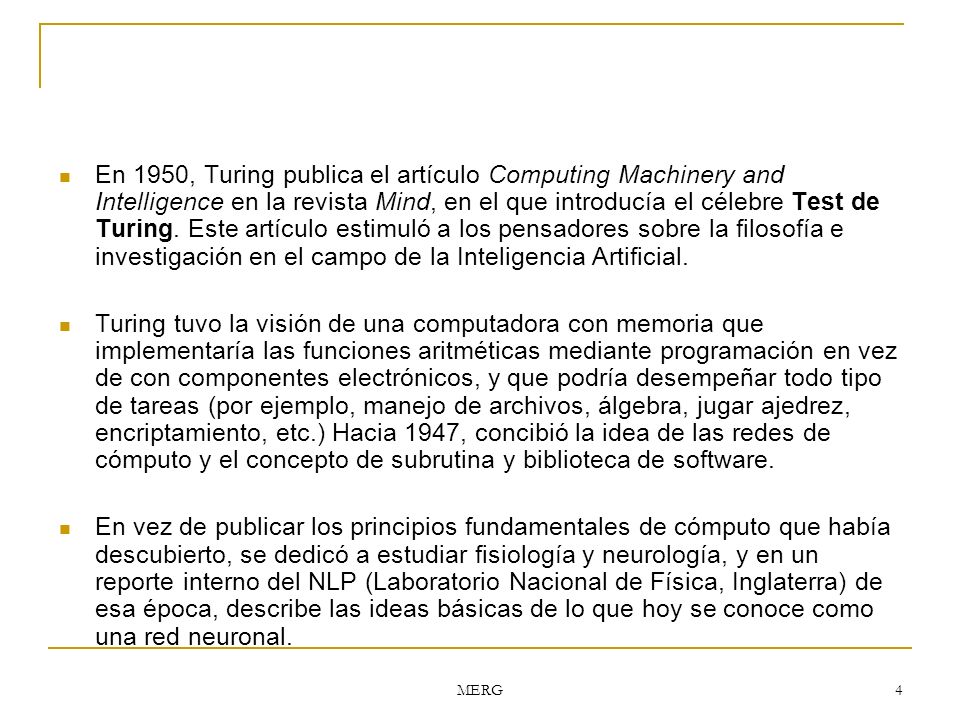 En 1950, Turing publica el artículo Computing Machinery and Intelligence en la revista Mind, en el que introducía el célebre Test de Turing. Este artículo estimuló a los pensadores sobre la filosofía e investigación en el campo de la Inteligencia Artificial.