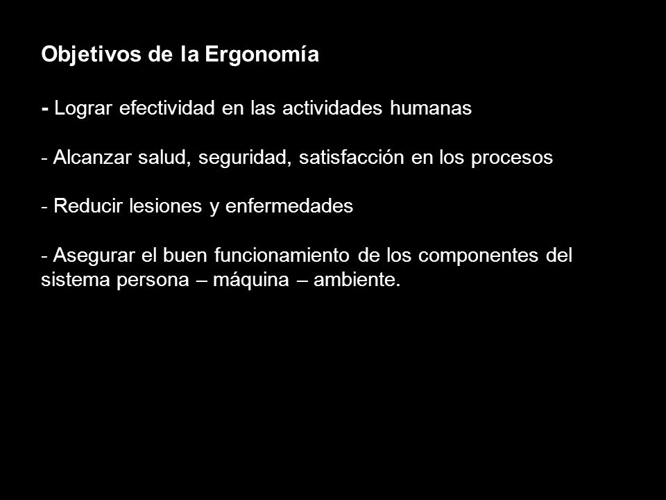 Objetivos de la Ergonomía - Lograr efectividad en las actividades humanas - Alcanzar salud, seguridad, satisfacción en los procesos - Reducir lesiones y enfermedades - Asegurar el buen funcionamiento de los componentes del sistema persona – máquina – ambiente.