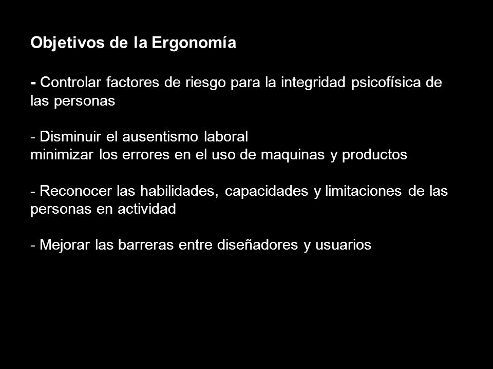 Objetivos de la Ergonomía - Controlar factores de riesgo para la integridad psicofísica de las personas - Disminuir el ausentismo laboral minimizar los errores en el uso de maquinas y productos - Reconocer las habilidades, capacidades y limitaciones de las personas en actividad - Mejorar las barreras entre diseñadores y usuarios